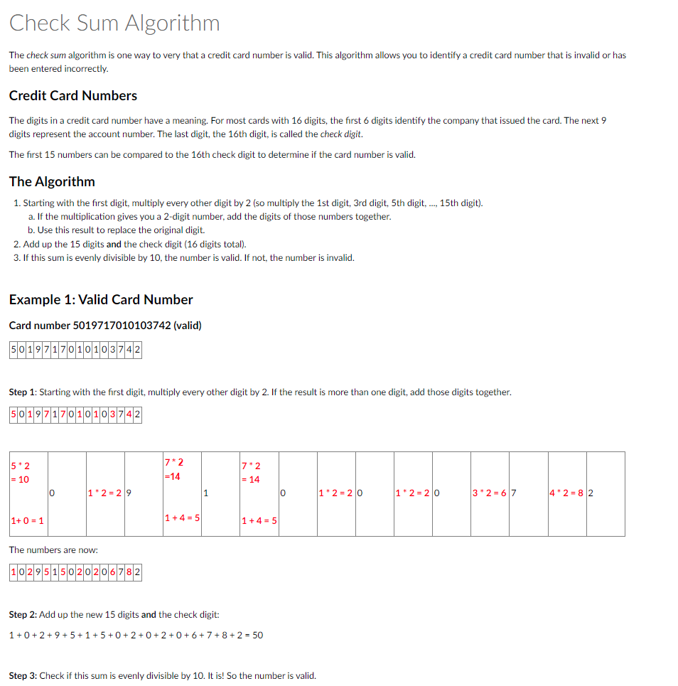 Check Sum Algorithm
The check sum algorithm is one way to very that a credit card number is valid. This algorithm allows you to identify a credit card number that is invalid or has
been entered incorrectly.
Credit Card Numbers
The digits in a credit card number have a meaning. For most cards with 16 digits, the first 6 digits identify the company that issued the card. The next 9
digits represent the account number. The last digit, the 16th digit, is called the check digit.
The first 15 numbers can be compared to the 16th check digit to determine if the card number
The Algorithm
1. Starting with the first digit, multiply every other digit by 2 (so multiply the 1st digit, 3rd digit, 5th digit,..., 15th digit).
a. If the multiplication gives you a 2-digit number, add the digits of those numbers together.
b. Use this result to replace the original digit.
2. Add up the 15 digits and the check digit (16 digits total).
3. If this sum is evenly divisible by 10, the number is valid. If not, the number is invalid.
Example 1: Valid Card Number
Card number 5019717010103742 (valid)
5019717010103742
Step 1: Starting with the first digit, multiply every other digit by 2. If the result is more than one digit, add those digits together.
5019717010103742
5*2
= 10
1+0=1
0
1*2=29
The numbers are now:
50202
7*2
=14
1+4=5
1
7*2
= 14
1+4= 5
Step 2: Add up the new 15 digits and the check digit:
1+0+2+9+5+1 +5+0+2+0+2+0+ 6+ 7+8+2 = 50
0
valid.
Step 3: Check if this sum is evenly divisible by 10. It is! So the number is valid.
1*2=20
1*2=20
___
3*2=67
4*2=82