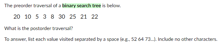 The preorder traversal of a binary search tree is below.
20 10 5 3 8 30 25 21 22
What is the postorder traversal?
To answer, list each value visited separated by a space (e.g., 52 64 73...). Include no other characters.