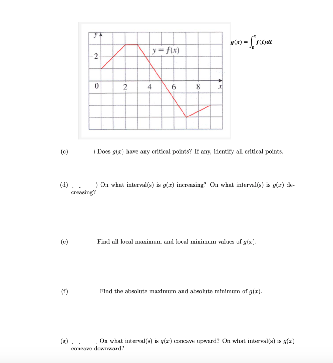 (c)
(d)
(e)
(f)
(g)
YA
-2
0
2
y = f(x)
creasing?
4
6
8
x
g(x) = f*f(t)dt
) Does g(x) have any critical points? If any, identify all critical points.
) On what interval(s) is g(x) increasing? On what interval(s) is g(x) de-
Find all local maximum and local minimum values of g(x).
Find the absolute maximum and absolute minimum of g(x).
On what interval(s) is g(x) concave upward? On what interval(s) is g(x)
concave downward?