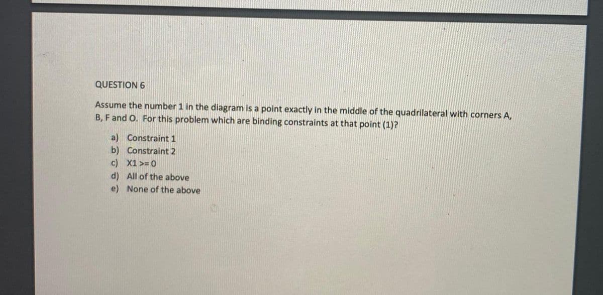 QUESTION 6
Assume the number 1 in the diagram is a point exactly in the middle of the quadrilateral with corners A,
B, F and O. For this problem which are binding constraints at that point (1)?
a) Constraint 1
b) Constraint 2
c) X1 >= 0
d) All of the above
e) None of the above
