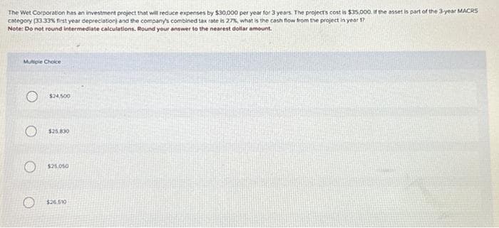 The Wet Corporation has an investment project that will reduce expenses by $30,000 per year for 3 years. The project's cost is $35,000. If the asset is part of the 3-year MACRS
category (33.33% first year depreciation) and the company's combined tax rate is 27%, what is the cash flow from the project in year 17
Note: Do not round intermediate calculations. Round your answer to the nearest dollar amount.
Multiple Choice
$24,500
$25,830
$25,050
$26.510