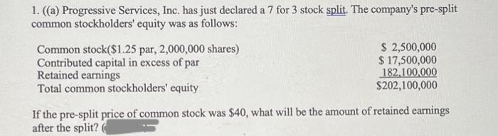 1. ((a) Progressive Services, Inc. has just declared a 7 for 3 stock split. The company's pre-split
common stockholders' equity was as follows:
Common stock($1.25 par, 2,000,000 shares)
Contributed capital in excess of par
Retained earnings
Total common stockholders' equity
$ 2,500,000
$ 17,500,000
182,100,000
$202,100,000
If the pre-split price of common stock was $40, what will be the amount of retained earnings
after the split? (