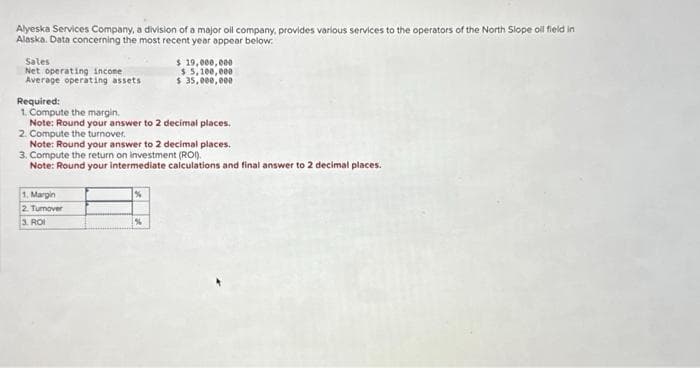 Alyeska Services Company, a division of a major oil company, provides various services to the operators of the North Slope oil field in
Alaska. Data concerning the most recent year appear below.
Sales
Net operating income.
Average operating assets.
Required:
1. Compute the margin.
Note: Round your answer to 2 decimal places.
2. Compute the turnover.
Note: Round your answer to 2 decimal places.
3. Compute the return on investment (ROI).
Note: Round your intermediate calculations and final answer to 2 decimal places.
1. Margin
2. Tumover
3.
ROI
$ 19,000,000
$5,100,000
$ 35,000,000
%
%