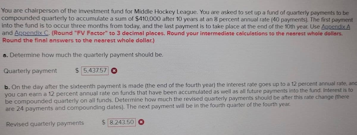 You are chairperson of the investment fund for Middle Hockey League. You are asked to set up a fund of quarterly payments to be
compounded quarterly to accumulate a sum of $410,000 after 10 years at an 8 percent annual rate (40 payments). The first payment
into the fund is to occur three months from today, and the last payment is to take place at the end of the 10th year. Use Appendix A
and Appendix C. (Round "FV Factor" to 3 decimal places. Round your intermediate calculations to the nearest whole dollars.
Round the final answers to the nearest whole dollar.)
a. Determine how much the quarterly payment should be.
Quarterly payment
$5,437.57 ✪
b. On the day after the sixteenth payment is made (the end of the fourth year) the interest rate goes up to a 12 percent annual rate, and
you can earn a 12 percent annual rate on funds that have been accumulated as well as all future payments into the fund. Interest is to
be compounded quarterly on all funds. Determine how much the revised quarterly payments should be after this rate change (there
are 24 payments and compounding dates). The next payment will be in the fourth quarter of the fourth year.
Revised quarterly payments
$8,243.50