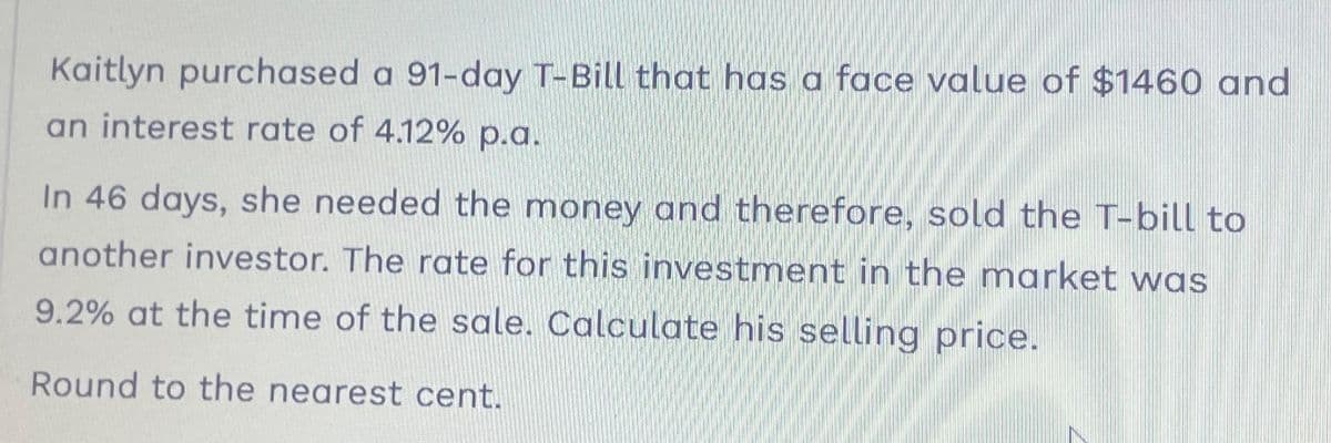 Kaitlyn purchased a 91-day T-Bill that has a face value of $1460 and
an interest rate of 4.12% p.a.
In 46 days, she needed the money and therefore, sold the T-bill to
another investor. The rate for this investment in the market was
9.2% at the time of the sale. Calculate his selling price.
Round to the nearest cent.