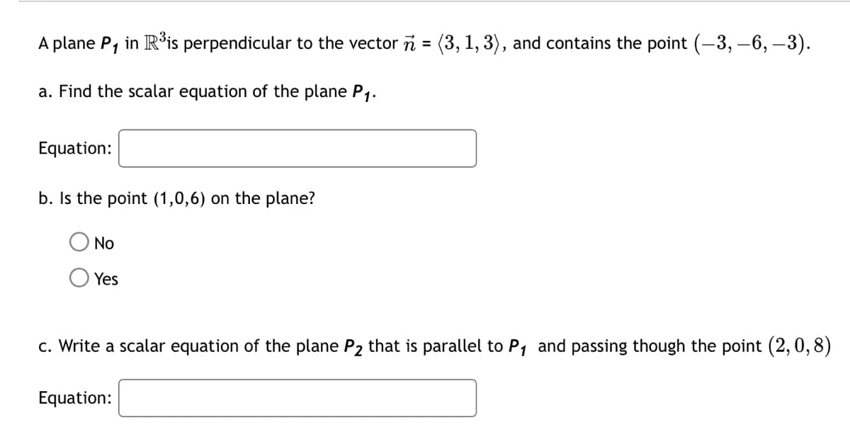 A plane P1 in R³is perpendicular to the vector n = (3, 1, 3), and contains the point (-3, -6, -3).
a. Find the scalar equation of the plane P1.
Equation:
b. Is the point (1,0,6) on the plane?
No
Yes
c. Write a scalar equation of the plane P2 that is parallel to P₁ and passing though the point (2,0,8)
Equation: