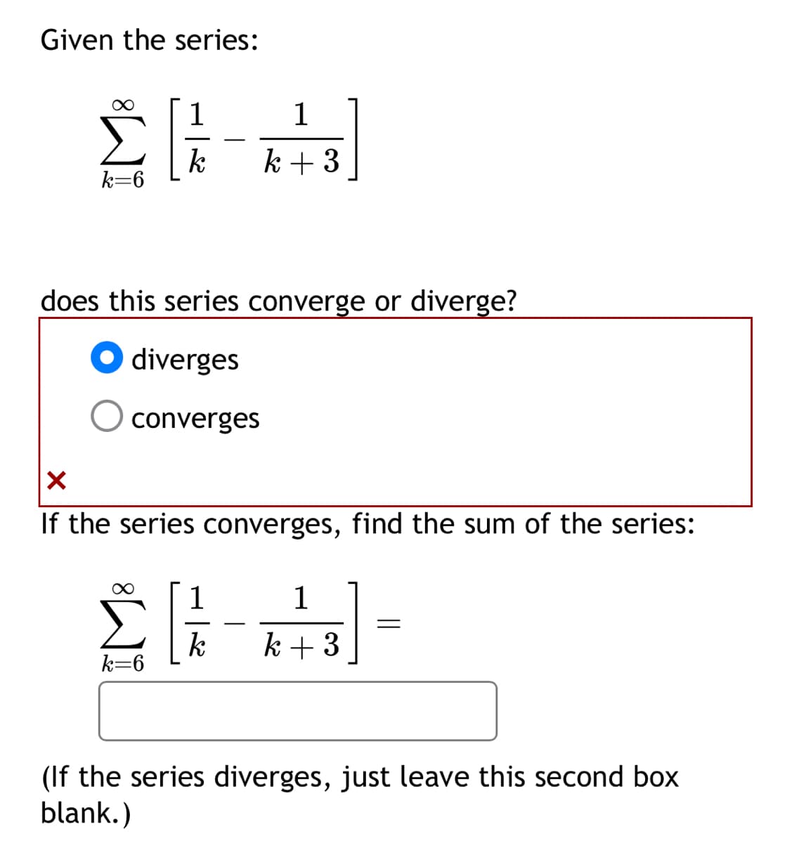 Given the series:
ΣΕ
k=6
-
1
k+3
does this series converge or diverge?
diverges
converges
✓
If the series converges, find the sum of the series:
1
1
=
k
k+3
k=6
(If the series diverges, just leave this second box
blank.)