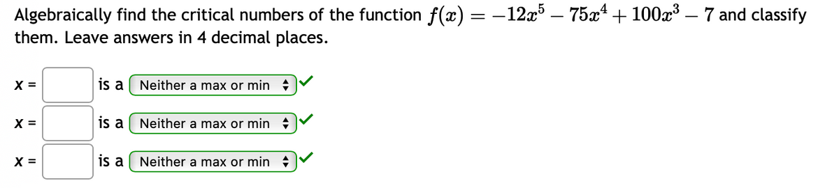 Algebraically find the critical numbers of the function f(x) = −12x5 – 75x¹ + 100x³ — 7 and classify
them. Leave answers in 4 decimal places.
X =
X =
X =
is a
is a
is a
Neither a max or min
Neither a max or min
Neither a max or min