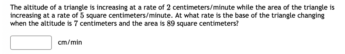 The altitude of a triangle is increasing at a rate of 2 centimeters/minute while the area of the triangle is
increasing at a rate of 5 square centimeters/minute. At what rate is the base of the triangle changing
when the altitude is 7 centimeters and the area is 89 square centimeters?
cm/min