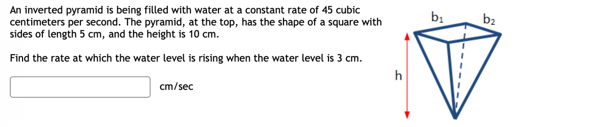 An inverted pyramid is being filled with water at a constant rate of 45 cubic
centimeters per second. The pyramid, at the top, has the shape of a square with
sides of length 5 cm, and the height is 10 cm.
Find the rate at which the water level is rising when the water level is 3 cm.
cm/sec
h
b₁
b2