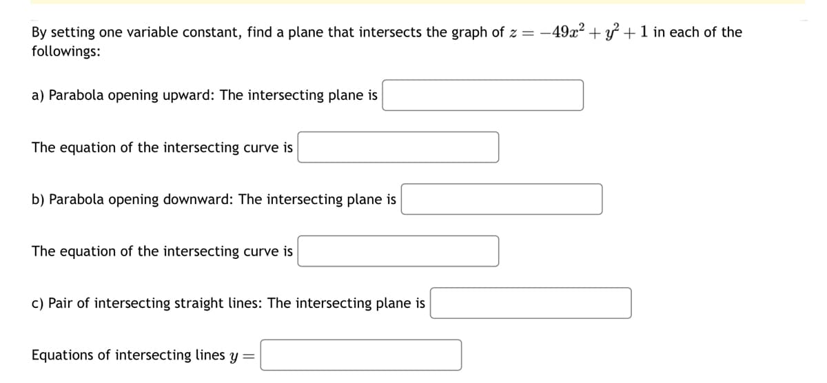 By setting one variable constant, find a plane that intersects the graph of z =
followings:
a) Parabola opening upward: The intersecting plane is
-49x2+1 in each of the
The equation of the intersecting curve is
b) Parabola opening downward: The intersecting plane is
The equation of the intersecting curve is
c) Pair of intersecting straight lines: The intersecting plane is
Equations of intersecting lines y =