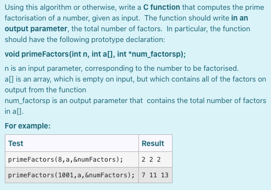 Using this algorithm or otherwise, write a C function that computes the prime
factorisation of a number, given as input. The function should write in an
output parameter, the total number of factors. In particular, the function
should have the following prototype declaration:
void primeFactors(int n, int a[], int *num_factorsp);
n is an input parameter, corresponding to the number to be factorised.
a[] is an array, which is empty on input, but which contains all of the factors on
output from the function
num_factorsp is an output parameter that contains the total number of factors
in a[].
For example:
Test
Result
primeFactors (8, a, &numFactors);
2 2 2
primeFactors (1001,a,&numFactors); 7 11 13
