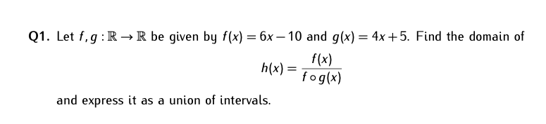 Q1. Let f,g : R → R be given by f(x) = 6x – 10 and g(x) = 4x+5. Find the domain of
f(x)
h(x) =
fog(x)
and express it as a union of intervals.
