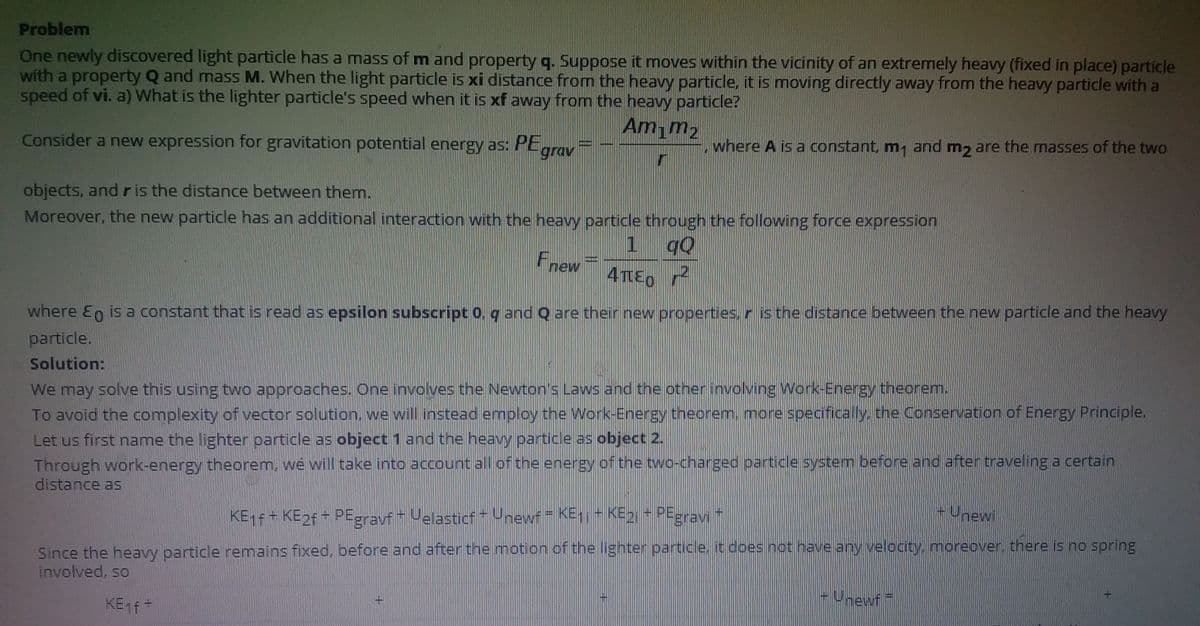 Problem
One newly discovered light particle has a mass of m and property q. Suppose it moves within the vicinity of an extremely heavy (fixed in place) particle
with a property Q and mass M. When the light particle is xi distance from the heavy particle, it is moving directly away from the heavy particle with a
speed of vi. a) What is the lighter particle's speed when it is xf away from the heavy particle?
Am,m2
where A is a constant, m, and m, are the masses of the two
Consider a new expression for gravitation potential energy as: PE
grav
objects, and r is the distance between them.
Moreover, the new particle has an additional interaction with the heavy particle through the following force expression
Fnew
4TE0
where En is a constant that is read as epsilon subscript 0, q and Q are their new properties.r is the distance between the new particle and the heavy
particle.
Solution:
We may solve this using two approaches. One involves the Newton's Laws and the other involving Work-Energy theorem.
To avoid the complexity of vector solution. we will instead employ the Work-Energy theorem, more specifically, the Conservation of Energy Principle.
Let us first name the lighter particle as object 1 and the heavy particle as object 2.
Through work-energy theorem, we will take into account all of the energy of the two-charged particle system before and after traveling a certain
distance as
-Unewi
KE1F+ KE2F + PEgravf Velasticf- Unewf- KE1it KE2 + PEgravi
Since the heavy particle remains fixed, before and after the motion of the Ilighter partice, it does not have any velocity, moreover, there is no spring
involved, so
-Unewf
KEf-

