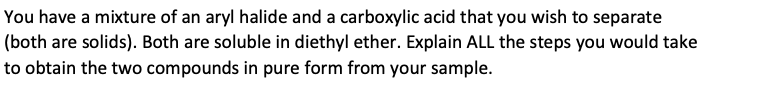 You have a mixture of an aryl halide and a carboxylic acid that you wish to separate
(both are solids). Both are soluble in diethyl ether. Explain ALL the steps you would take
to obtain the two compounds in pure form from your sample.