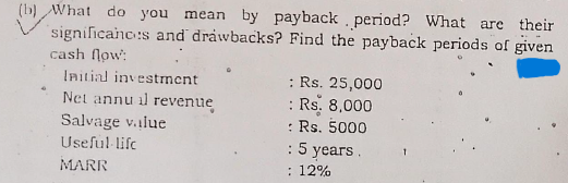 (b) What do you mean by payback period? What are their
significanc:s and drawbacks? Find the payback periods of given
cash flow:
: Rs. 25,000
: Rs. 8,000
: Rs. 5000
: 5 years.
: 12%
Initial investment
Net annu il revenue
Salvage v.ilue
Useful lifc
MARR
