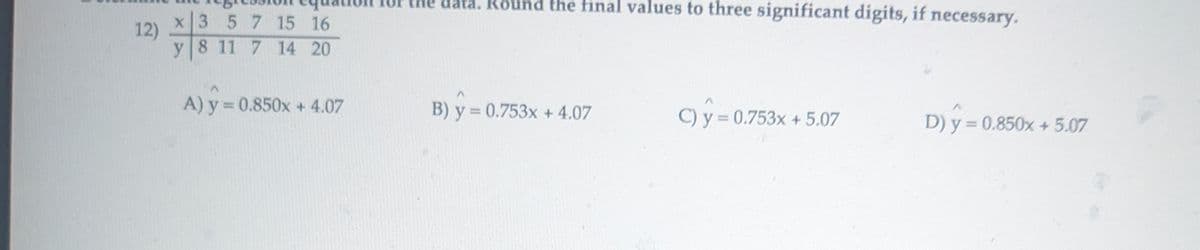 12)
x 3 5 7 15 16
y 8 11 7 14 20
the data. Round the final values to three significant digits, if necessary.
=
A) y = 0.850x + 4.07
B) y = 0.753x + 4.07
c) y = 0.753x + 5.07
D) y = 0.850x + 5.07