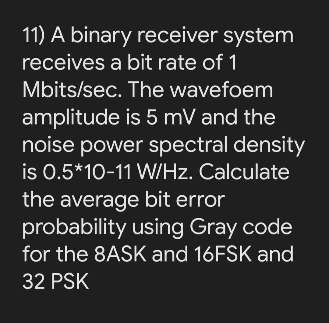 11) A binary receiver system
receives a bit rate of 1
Mbits/sec. The wavefoem
amplitude is 5 mV and the
noise power spectral density
is 0.5*10-11 W/Hz. Calculate
the average bit error
probability using Gray code
for the 8ASK and 16FSK and
32 PSK