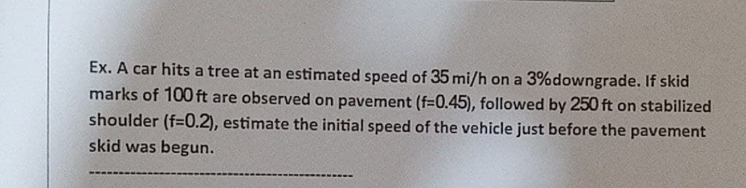Ex. A car hits a tree at an estimated speed of 35 mi/h on a 3% downgrade. If skid
marks of 100 ft are observed on pavement (f=0.45), followed by 250 ft on stabilized
shoulder (f=0.2), estimate the initial speed of the vehicle just before the pavement
skid was begun.