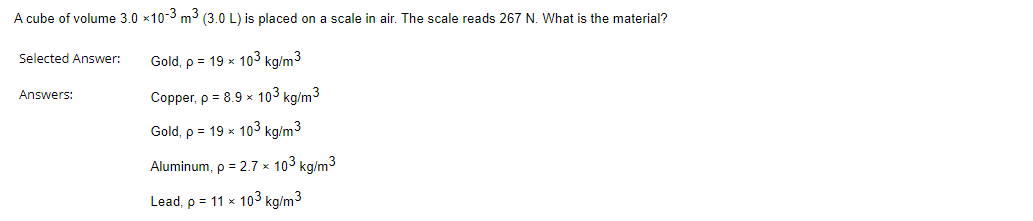 A cube of volume 3.0 x10-3 m³ (3.0 L) is placed on a scale in air. The scale reads 267 N. What is the material?
Gold, p = 19 x 103 kg/m³
Copper, p = 8.9 x 103 kg/m3
Gold, p = 19 x 103 kg/m³
Aluminum, p=2.7 x 103 kg/m³
Lead, p = 11 x 103 kg/m³
Selected Answer:
Answers: