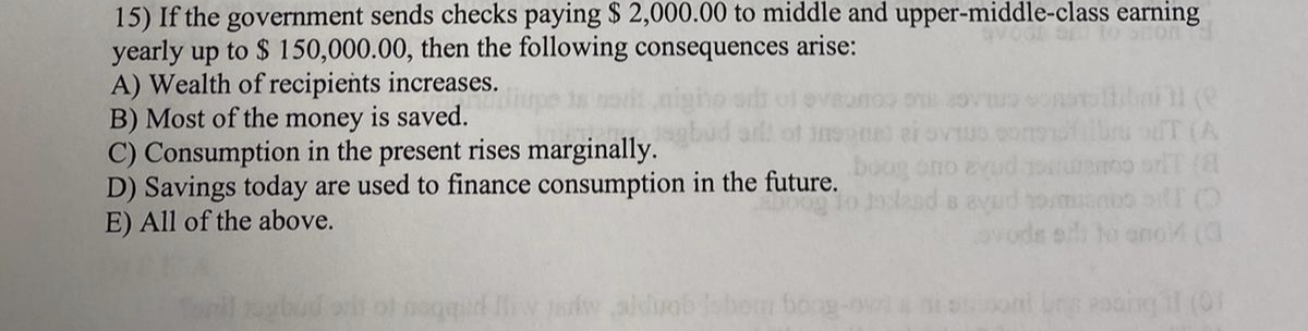 15) If the government sends checks paying $ 2,000.00 to middle and upper-middle-class earning
yearly up to $ 150,000.00, then the following consequences arise:
A) Wealth of recipients increases.
B) Most of the money is saved.
C) Consumption in the present rises marginally.
D) Savings today are used to finance consumption in the future.
E) All of the above.
IT (A
ono
B
sh to ono (a
aldi
Poding il (01
