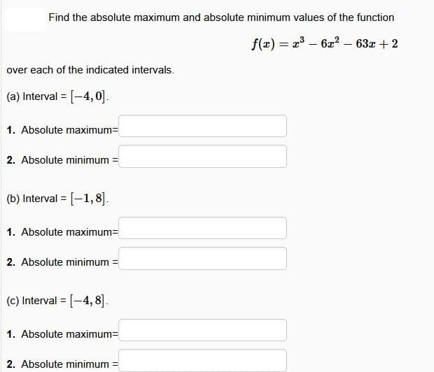 Find the absolute maximum and absolute minimum values of the function
over each of the indicated intervals.
(a) Interval = [-4,0].
1. Absolute maximum=
2. Absolute minimum =
(b) Interval = [-1,8].
1. Absolute maximum=
2. Absolute minimum =
(c) Interval = [-4,8].
1. Absolute maximum=
2. Absolute minimum
f(x)=x36x2 - 63x+2