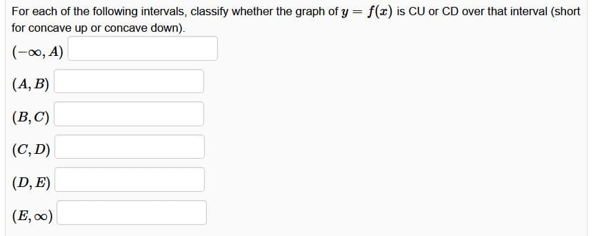 For each of the following intervals, classify whether the graph of y = f(x) is CU or CD over that interval (short
for concave up or concave down).
(-∞, A)
(A, B)
(B,C)
(C, D)
(D, E)
(E,∞)