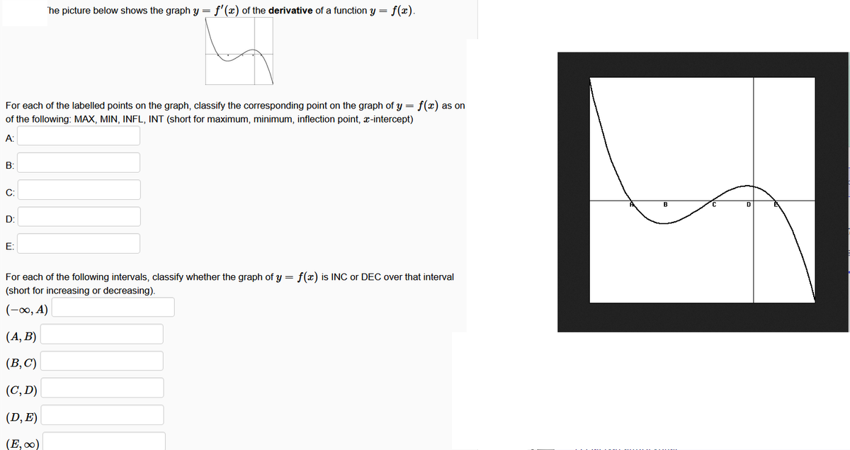 he picture below shows the graph y = f'(x) of the derivative of a function y
=
f(x).
For each of the labelled points on the graph, classify the corresponding point on the graph of y = f(x) as on
of the following: MAX, MIN, INFL, INT (short for maximum, minimum, inflection point, x-intercept)
A:
B:
C:
D:
E:
For each of the following intervals, classify whether the graph of y = f(x) is INC or DEC over that interval
(short for increasing or decreasing).
(-00, A)
(A, B)
(B, C)
(C, D)
(D, E)
(E,∞)
D