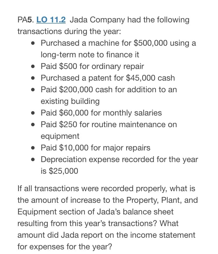 PA5. LO 11.2 Jada Company had the following
transactions during the year:
• Purchased a machine for $500,000 using a
long-term note to finance it
• Paid $500 for ordinary repair
• Purchased a patent for $45,000 cash
• Paid $200,000 cash for addition to an
existing building
• Paid $60,000 for monthly salaries
• Paid $250 for routine maintenance on
equipment
• Paid $10,000 for major repairs
• Depreciation expense recorded for the year
is $25,000
If all transactions were recorded properly, what is
the amount of increase to the Property, Plant, and
Equipment section of Jada's balance sheet
resulting from this year's transactions? What
amount did Jada report on the income statement
for expenses for the year?
