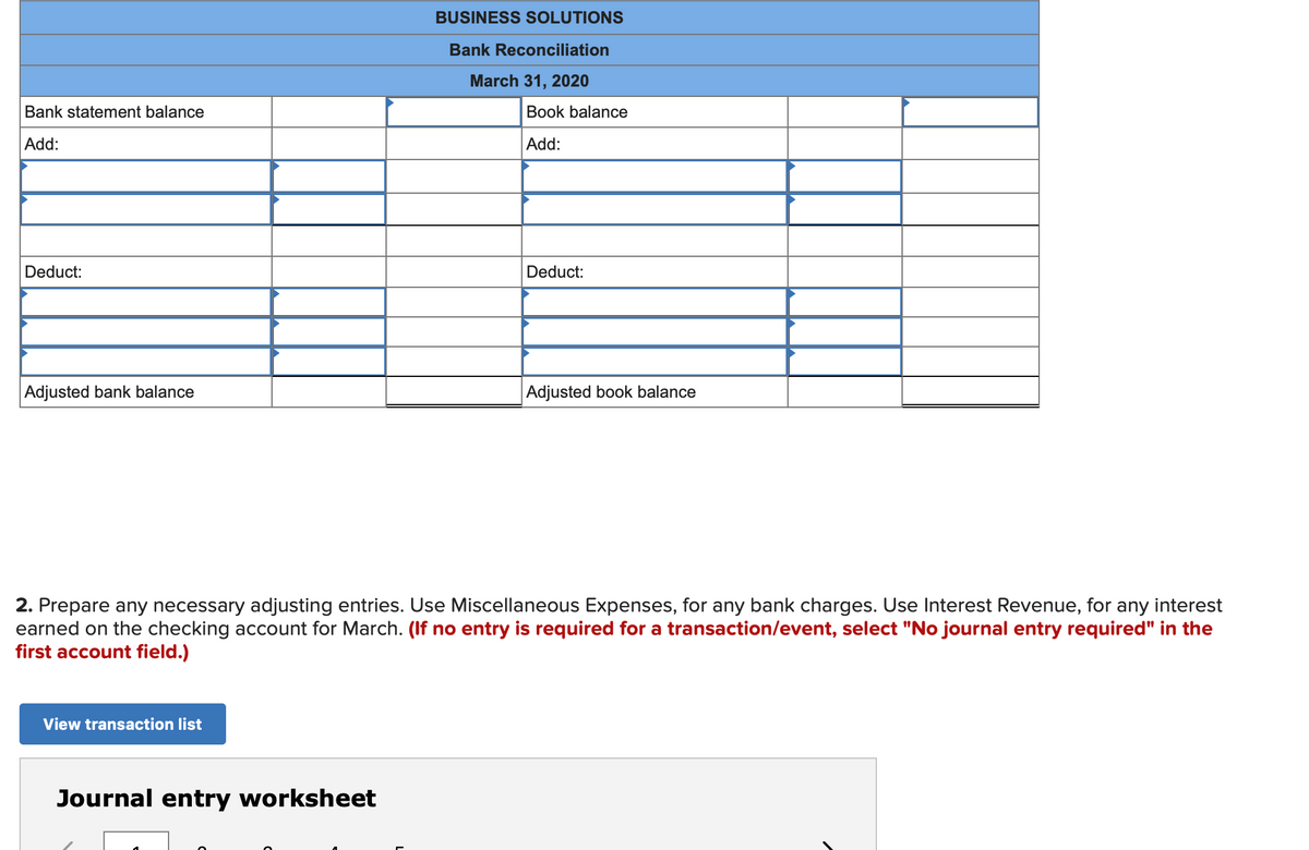 BUSINESS SOLUTIONS
Bank Reconciliation
March 31, 2020
Bank statement balance
Book balance
Add:
Add:
Deduct:
Deduct:
Adjusted bank balance
Adjusted book balance
2. Prepare any necessary adjusting entries. Use Miscellaneous Expenses, for any bank charges. Use Interest Revenue, for any interest
earned on the checking account for March. (If no entry is required for a transaction/event, select "No journal entry required" in the
first account field.)
View transaction list
Journal entry worksheet
