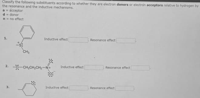 Classify the following substituents according to whether they are electron donors or electron acceptors relative to hydrogen by
the resonance and the inductive mechanisms.
a = acceptor
d= donor
n = no effect
*5:
3.
CH3
Inductive effect
0:
2. -CH₂CH₂CH₂-N+
:0:
Inductive effect
Inductive effect
Resonance effect
Resonance effect
Resonance effect