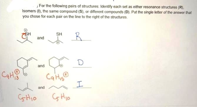 CqH
For the following pairs of structures: Identify each set as either resonance structures (R).
Isomers (1), the same compound (S), or different compounds (D). Put the single letter of the answer that
you chose for each pair on the line to the right of the structures.
R
SH
√
CsHio
and
and
and
SH
Ca His
CH₁0
D
I