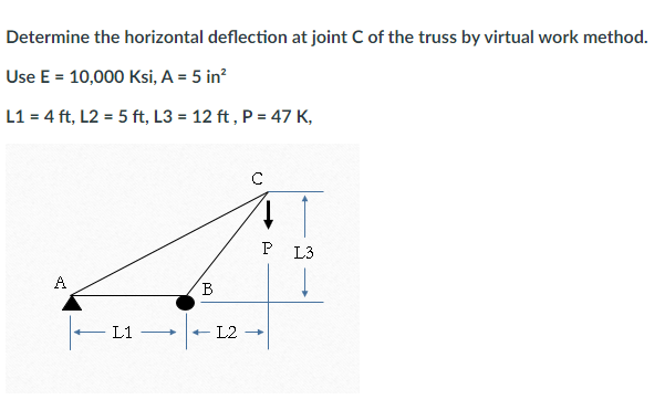 Determine the horizontal deflection at joint C of the truss by virtual work method.
Use E = 10,000 Ksi, A = 5 in²
L1 = 4 ft, L2 = 5 ft, L3= 12 ft, P = 47 K,
A
L1 -
B
с
L2 →
P L3
↓