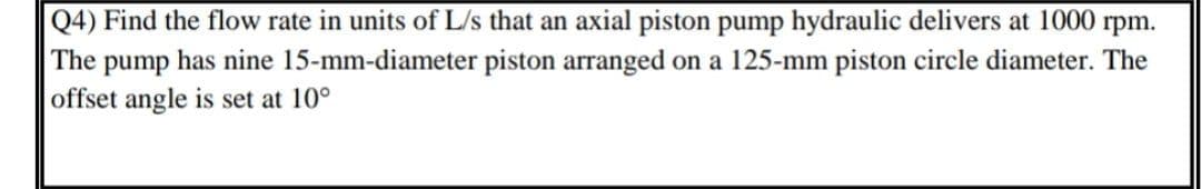 Q4) Find the flow rate in units of L/s that an axial piston pump hydraulic delivers at 1000 rpm.
The pump has nine 15-mm-diameter piston arranged on a 125-mm piston circle diameter. The
offset angle is set at 10°
