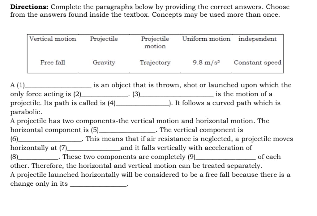 Directions: Complete the paragraphs below by providing the correct answers. Choose
from the answers found inside the textbox. Concepts may be used more than once.
Projectile
motion
Vertical motion
Projectile
Uniform motion
independent
Free fall
Gravity
Trajectory
9.8 m/s²
Constant speed
is an object that is thrown, shot or launched upon which the
is the motion of a
). It follows a curved path which is
A (1).
only force acting is (2).
projectile. Its path is called is (4).
parabolic.
A projectile has two components-the vertical motion and horizontal motion. The
horizontal component is (5).
(3).
The vertical component is
(6).
horizontally at (7).
(8).
other. Therefore, the horizontal and vertical motion can be treated separately.
A projectile launched horizontally will be considered to be a free fall because there is a
change only in its
This means that if air resistance is neglected, a projectile moves
and it falls vertically with acceleration of
These two components are completely (9).
of each
