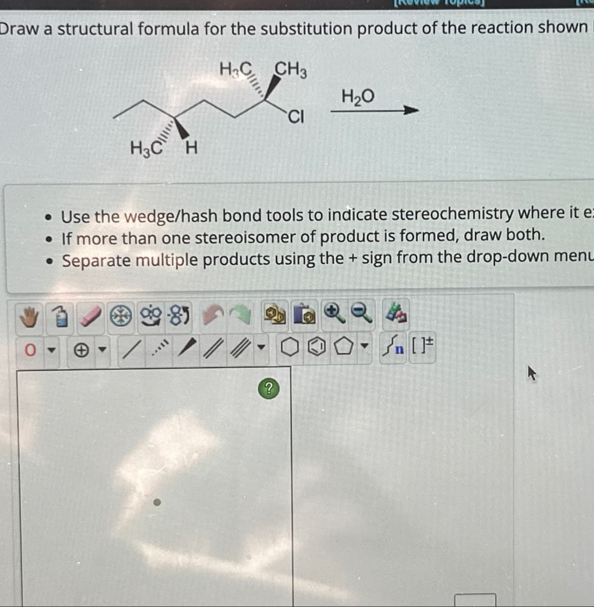 Draw a structural formula for the substitution product of the reaction shown
H&C CH3
H₂O
CI
H3C H
• Use the wedge/hash bond tools to indicate stereochemistry where it e
• If more than one stereoisomer of product is formed, draw both.
• Separate multiple products using the + sign from the drop-down menu
Θ
On [Ft
?