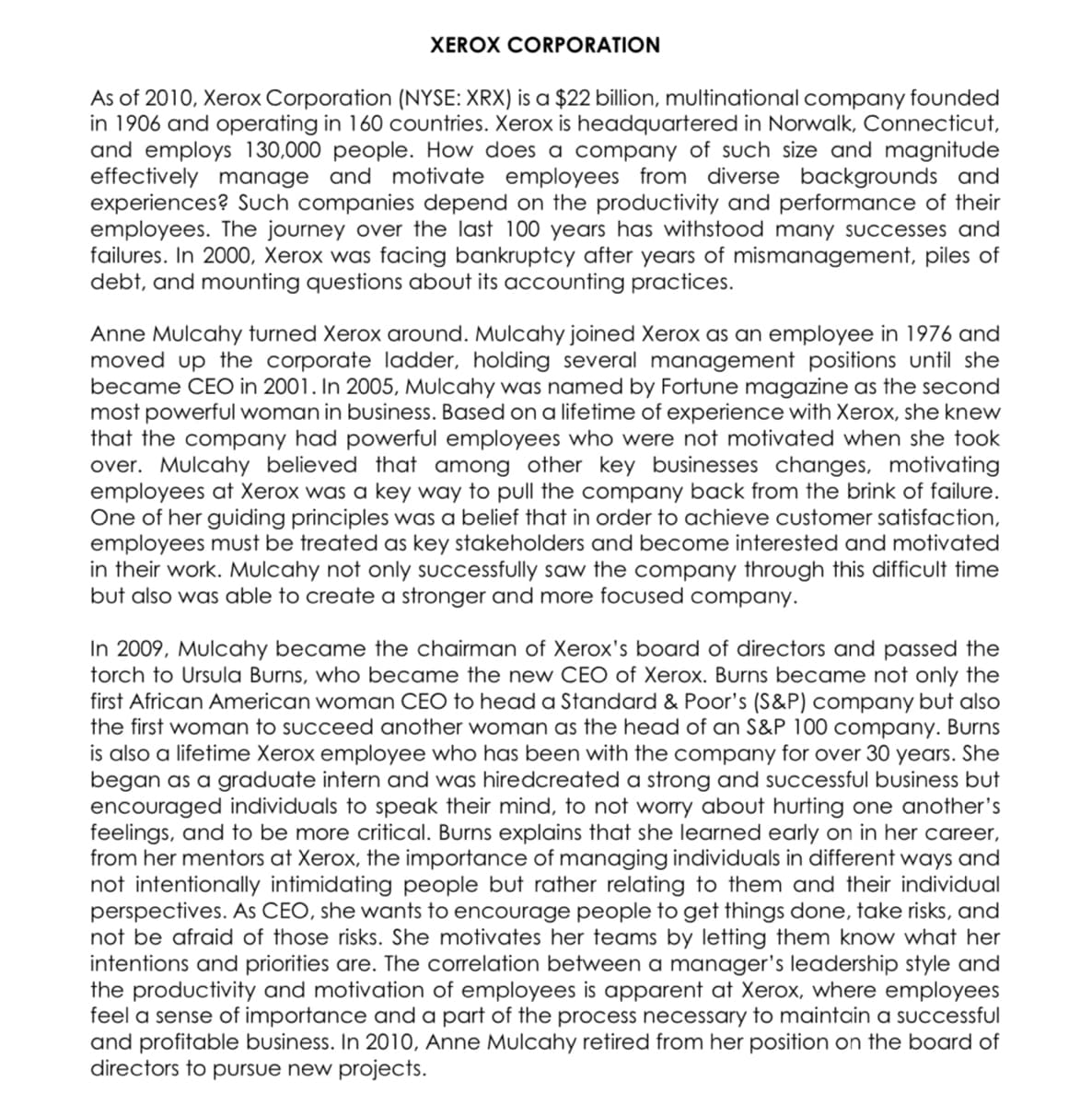 XEROX CORPORATION
As of 2010, Xerox Corporation (NYSE: XRX) is a $22 billion, multinational company founded
in 1906 and operating in 160 countries. Xerox is headquartered in Norwalk, Connecticut,
and employs 130,000 people. How does a company of such size and magnitude
effectively manage and motivate employees from diverse backgrounds and
experiences? Such companies depend on the productivity and performance of their
employees. The journey over the last 100 years has withstood many successes and
failures. In 2000, Xerox was facing bankruptcy after years of mismanagement, piles of
debt, and mounting questions about its accounting practices.
Anne Mulcahy turned Xerox around. Mulcahy joined Xerox as an employee in 1976 and
moved up the corporate ladder, holding several management positions until she
became CEO in 2001. In 2005, Mulcahy was named by Fortune magazine as the second
most powerful woman in business. Based on a lifetime of experience with Xerox, she knew
that the company had powerful employees who were not motivated when she took
over. Mulcahy believed that among other key businesses changes, motivating
employees at Xerox was a key way to pull the company back from the brink of failure.
One of her guiding principles was a belief that in order to achieve customer satisfaction,
employees must be treated as key stakeholders and become interested and motivated
in their work. Mulcahy not only successfully saw the company through this difficult time
but also was able to create a stronger and more focused company.
In 2009, Mulcahy became the chairman of Xerox's board of directors and passed the
torch to Ursula Burns, who became the new CEO of Xerox. Burns became not only the
first African American woman CEO to head a Standard & Poor's (S&P) company but also
the first woman to succeed another woman as the head of an S&P 100 company. Burns
is also a lifetime Xerox employee who has been with the company for over 30 years. She
began as a graduate intern and was hiredcreated a strong and successful business but
encouraged individuals to speak their mind, to not worry about hurting one another's
feelings, and to be more critical. Burns explains that she learned early on in her career,
from her mentors at Xerox, the importance of managing individuals in different ways and
not intentionally intimidating people but rather relating to them and their individual
perspectives. As CEO, she wants to encourage people to get things done, take risks, and
not be afraid of those risks. She motivates her teams by letting them know what her
intentions and priorities are. The correlation between a manager's leadership style and
the productivity and motivation of employees is apparent at Xerox, where employees
feel a sense of importance and a part of the process necessary to maintain a successful
and profitable business. In 2010, Anne Mulcahy retired from her position on the board of
directors to pursue new projects.
