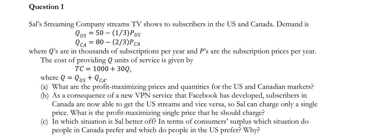 Question 1
Sal's Streaming Company streams TV shows to subscribers in the US and Canada. Demand is
Qus 50 (1/3)Pus
-
QCA 80 (2/3)P CA
= -
where Q's are in thousands of subscriptions per year and P's are the subscription prices per year.
The cost of providing Q units of service is given by
TC = 1000 + 30Q,
where Q = Qus+ QCA
(a) What are the profit-maximizing prices and quantities for the US and Canadian markets?
(b) As a consequence of a new VPN service that Facebook has developed, subscribers in
Canada are now able to get the US streams and vice versa, so Sal can charge only a single
price. What is the profit-maximizing single price that he should charge?
(c) In which situation is Sal better off? In terms of consumers' surplus which situation do
people in Canada prefer and which do people in the US prefer? Why?