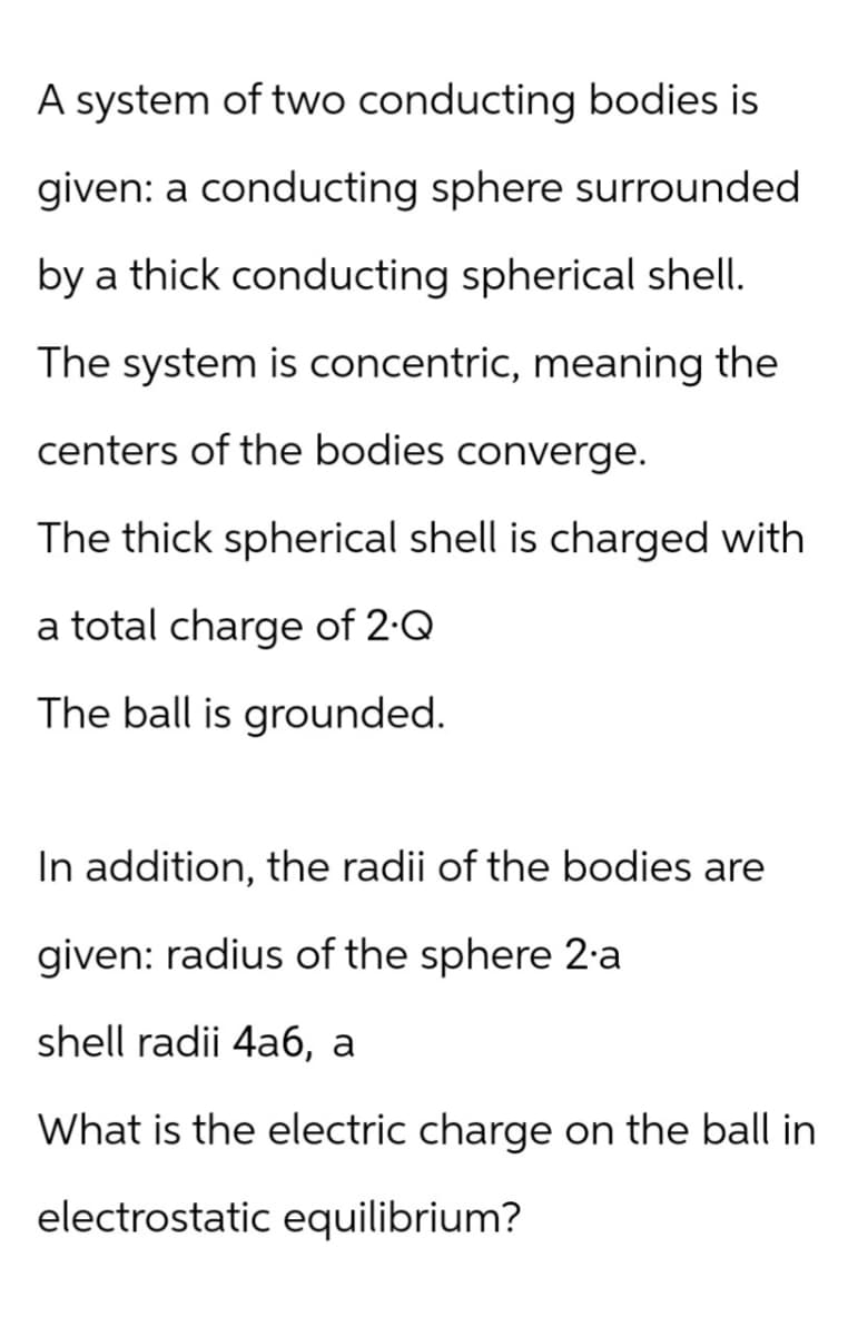 A system of two conducting bodies is
given: a conducting sphere surrounded
by a thick conducting spherical shell.
The system is concentric, meaning the
centers of the bodies converge.
The thick spherical shell is charged with
a total charge of 2.Q
The ball is grounded.
In addition, the radii of the bodies are
given: radius of the sphere 2.a
shell radii 4a6, a
What is the electric charge on the ball in
electrostatic equilibrium?