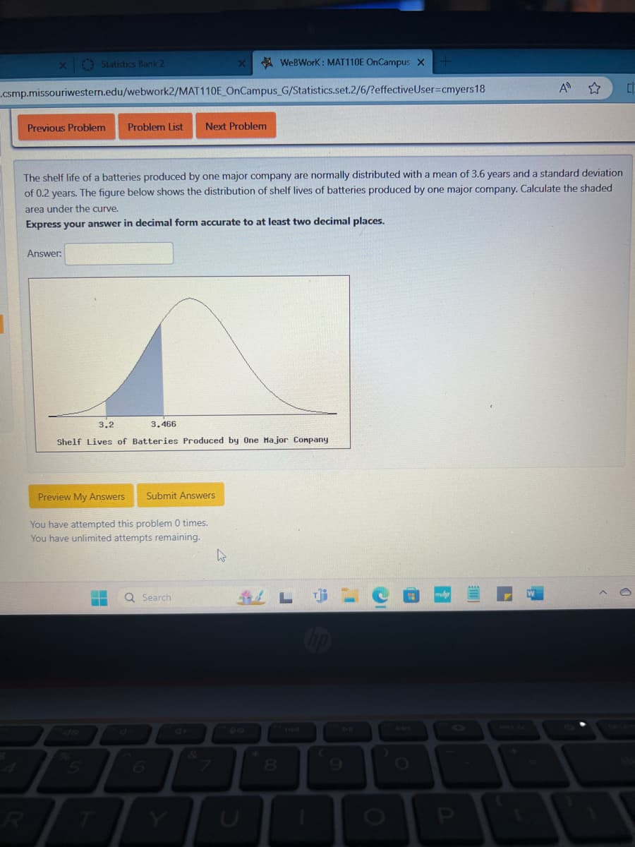 x Statistics Bank 2
X
WeBWorK : MAT110E OnCampus X
.csmp.missouriwestern.edu/webwork2/MAT110E_OnCampus_G/Statistics.set.2/6/?effective User=cmyers18
Previous Problem
Problem List Next Problem
A ✰
C
The shelf life of a batteries produced by one major company are normally distributed with a mean of 3.6 years and a standard deviation
of 0.2 years. The figure below shows the distribution of shelf lives of batteries produced by one major company. Calculate the shaded
area under the curve.
Express your answer in decimal form accurate to at least two decimal places.
Answer:
3.2
3.466
Shelf Lives of Batteries Produced by One Major Company
Preview My Answers
Submit Answers
You have attempted this problem 0 times.
You have unlimited attempts remaining.
07
4
5
R
Q Search
LC
4+
6
7
8
144
7AL
O
P
DELET