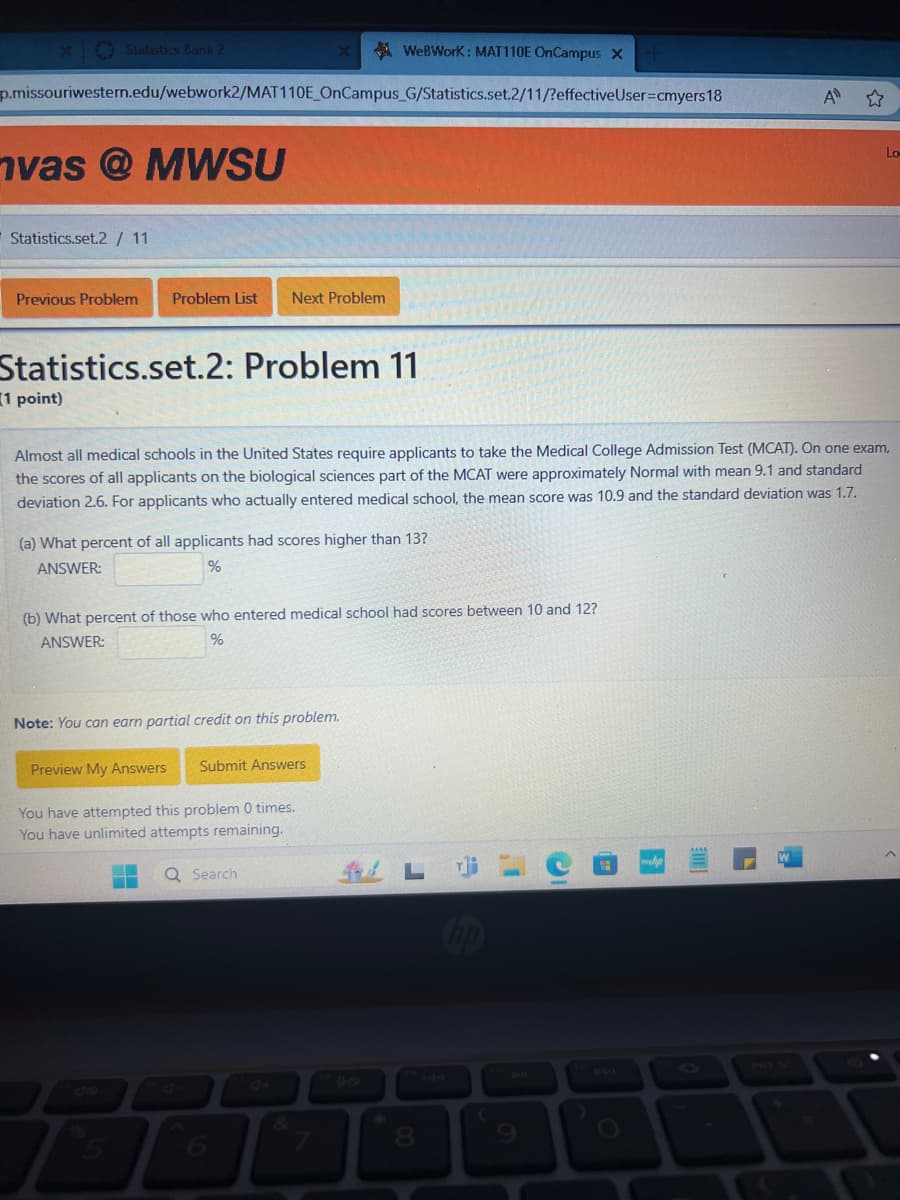 Statistics Bank 2
x
WeBWorK : MAT110E OnCampus X
p.missouriwestern.edu/webwork2/MAT110E OnCampus G/Statistics.set.2/11/?effectiveUser-cmyers 18
vas @MWSU
Statistics.set.2 / 11
Previous Problem
Problem List Next Problem
A
Statistics.set.2: Problem 11
(1 point)
Almost all medical schools in the United States require applicants to take the Medical College Admission Test (MCAT). On one exam,
the scores of all applicants on the biological sciences part of the MCAT were approximately Normal with mean 9.1 and standard
deviation 2.6. For applicants who actually entered medical school, the mean score was 10.9 and the standard deviation was 1.7.
(a) What percent of all applicants had scores higher than 13?
ANSWER:
%
(b) What percent of those who entered medical school had scores between 10 and 12?
ANSWER:
%
Note: You can earn partial credit on this problem.
Preview My Answers Submit Answers
You have attempted this problem 0 times.
You have unlimited attempts remaining.
Search
5
4+
90
144
91
7
PRT SC
6
7
8
9
Lo