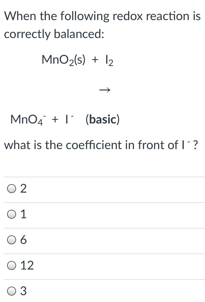 When the following redox reaction is
correctly balanced:
MnO2(s) + I2
MnO4 + 1 (basic)
what is the coefficient in front of I?
O 2
O 1
6
O 12
O 3
