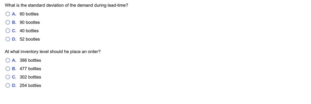 What is the standard deviation of the demand during lead-time?
A. 60 bottles
B. 90 bootles
C. 40 bottles
D. 52 bootles
At what inventory level should he place an order?
OA. 386 bottles
B. 477 bottles
O C. 302 bottles
D. 254 bottles