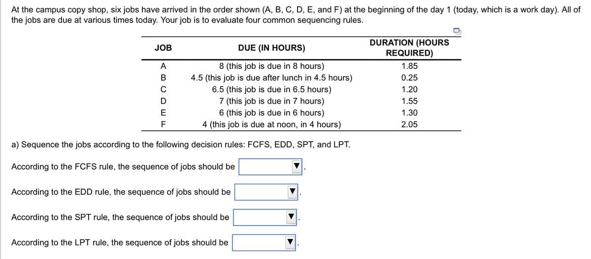 At the campus copy shop, six jobs have arrived in the order shown (A, B, C, D, E, and F) at the beginning of the day 1 (today, which is a work day). All of
the jobs are due at various times today. Your job is to evaluate four common sequencing rules.
DUE (IN HOURS)
8 (this job is due in 8 hours)
4.5 (this job is due after lunch in 4.5 hours)
6.5 (this job is due in 6.5 hours)
7 (this job is due in 7 hours)
6 (this job is due in 6 hours)
4 (this job is due at noon, in 4 hours)
a) Sequence the jobs according to the following decision rules: FCFS, EDD, SPT, and LPT.
According to the FCFS rule, the sequence of jobs should be
JOB
A
B
с
D
F
According to the EDD rule, the sequence of jobs should be
According to the SPT rule, the sequence of jobs should be
According to the LPT rule, the sequence of jobs should be
DURATION (HOURS
REQUIRED)
1.85
0.25
1.20
1.55
1.30
2.05
D