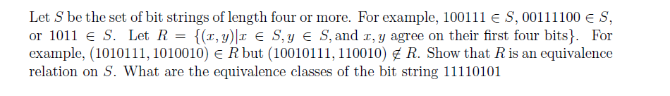 Let S be the set of bit strings of length four or more. For example, 10011l e S, 00111100 € S,
or 1011 e S. Let R = {(r, y)|r E S,y E S, and r, y agree on their first four bits}. For
example, (1010111, 1010010) e R but (10010111, 110010) g R. Show that R is an equivalence
relation on S. What are the equivalence classes of the bit string 11110101
