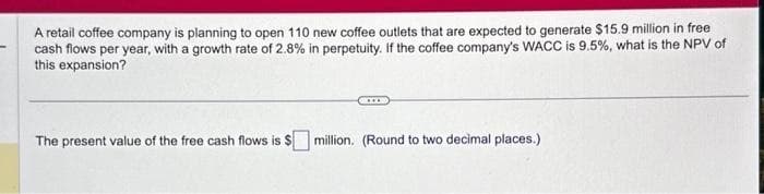 A retail coffee company is planning to open 110 new coffee outlets that are expected to generate $15.9 million in free
cash flows per year, with a growth rate of 2.8% in perpetuity. If the coffee company's WACC is 9.5%, what is the NPV of
this expansion?
The present value of the free cash flows is $
million. (Round to two decimal places.)