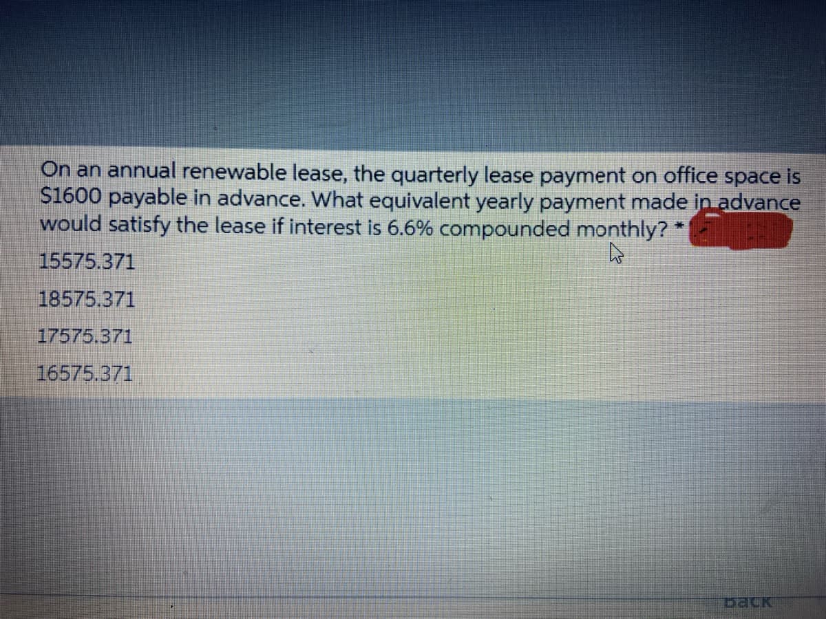 On an annual renewable lease, the quarterly lease payment on office space
$1600 payable in advance. What equivalent yearly payment made in advance
would satisfy the lease if interest is 6.6% compounded monthly?
15575.371
18575.371
17575.371
16575.371
Dack