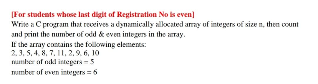 [For students whose last digit of Registration No is even]
Write a C program that receives a dynamically allocated array of integers of size n, then count
and print the number of odd & even integers in the array.
If the array contains the following elements:
2, 3, 5, 4, 8, 7, 11, 2, 9, 6, 10
number of odd integers = 5
number of even integers = 6
