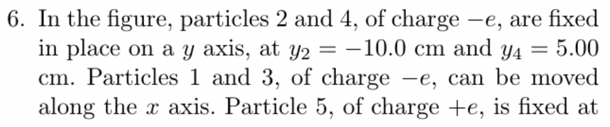 6. In the figure, particles 2 and 4, of charge -e, are fixed
in place on a y axis, at y2 = -10.0 cm and y4 = 5.00
cm. Particles 1 and 3, of charge -e, can be moved
along the x axis. Particle 5, of charge +e, is fixed at
