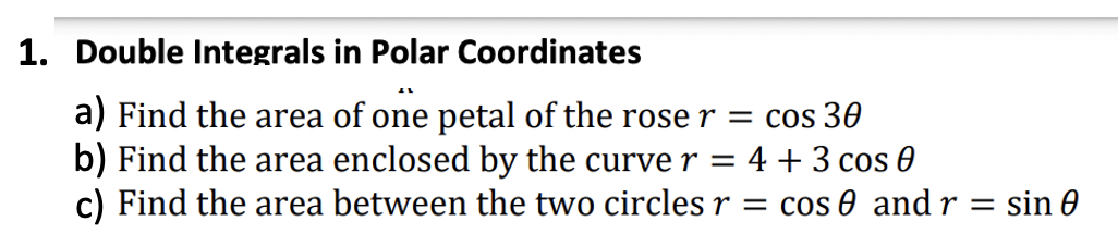 1. Double Integrals in Polar Coordinates
AL
a) Find the area of one petal of the rose r = cos 30
b) Find the area enclosed by the curve r = 4 + 3 cos 0
c) Find the area between the two circles r = cos 0 and r = sin 0